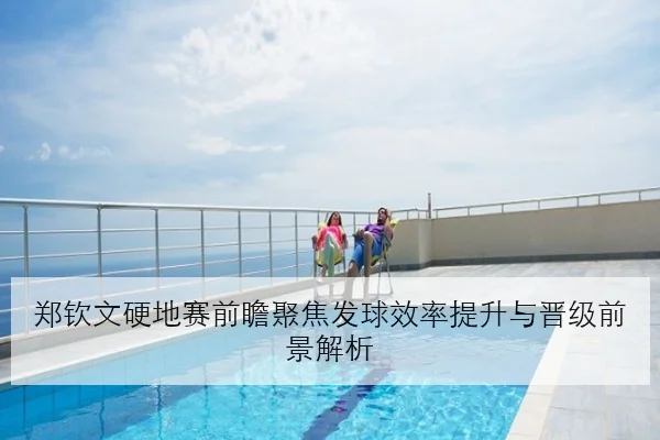 郑钦文硬地赛前瞻聚焦发球效率提升与晋级前景解析
