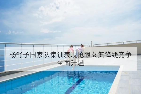 杨舒予国家队集训表现抢眼女篮锋线竞争全面升温