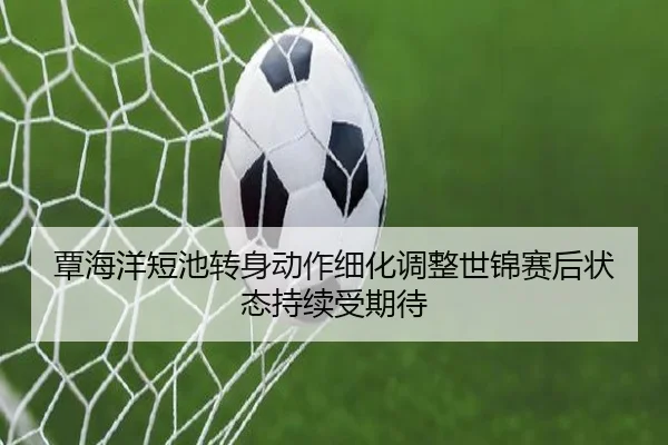 覃海洋短池转身动作细化调整世锦赛后状态持续受期待